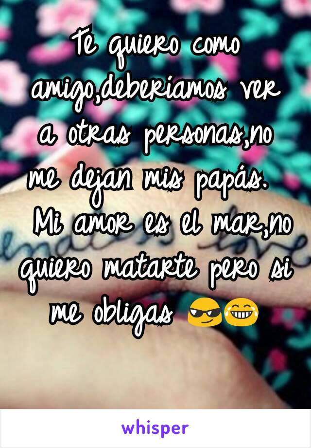 Te quiero como amigo,deberíamos ver a otras personas,no me dejan mis papás. 
 Mi amor es el mar,no quiero matarte pero si me obligas 😎😂