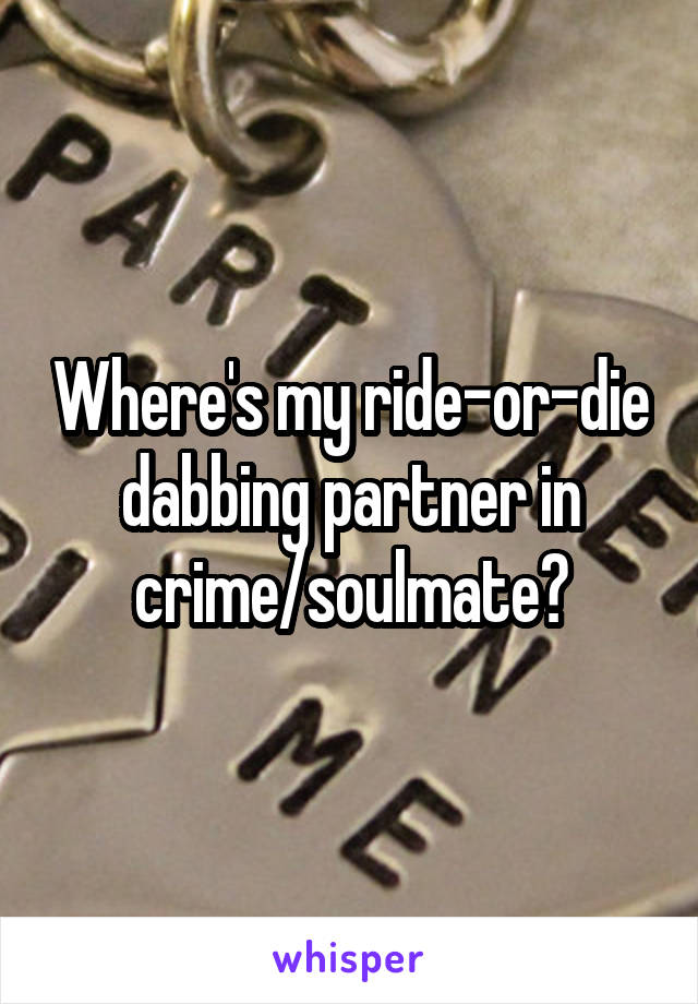 Where's my ride-or-die dabbing partner in crime/soulmate?