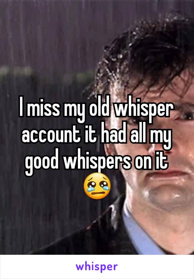 I miss my old whisper account it had all my good whispers on it😢