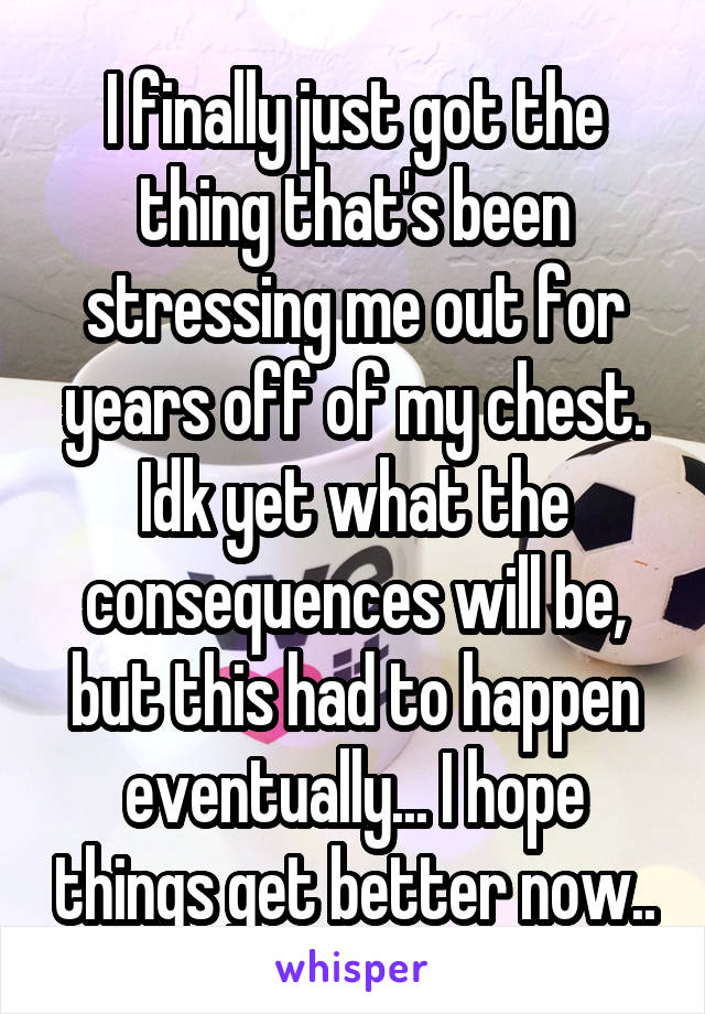 I finally just got the thing that's been stressing me out for years off of my chest. Idk yet what the consequences will be, but this had to happen eventually... I hope things get better now..