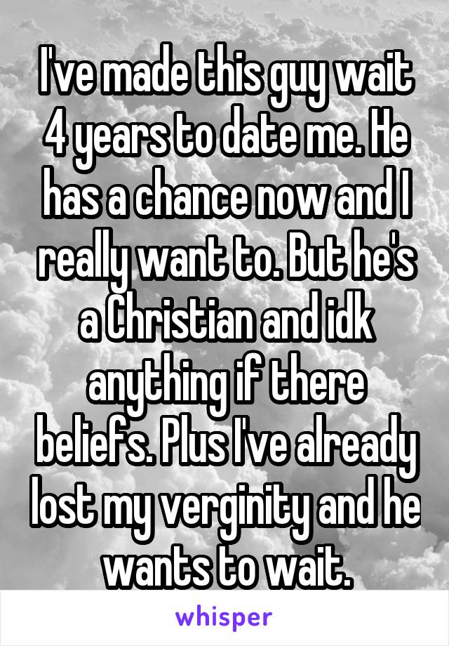 I've made this guy wait 4 years to date me. He has a chance now and I really want to. But he's a Christian and idk anything if there beliefs. Plus I've already lost my verginity and he wants to wait.