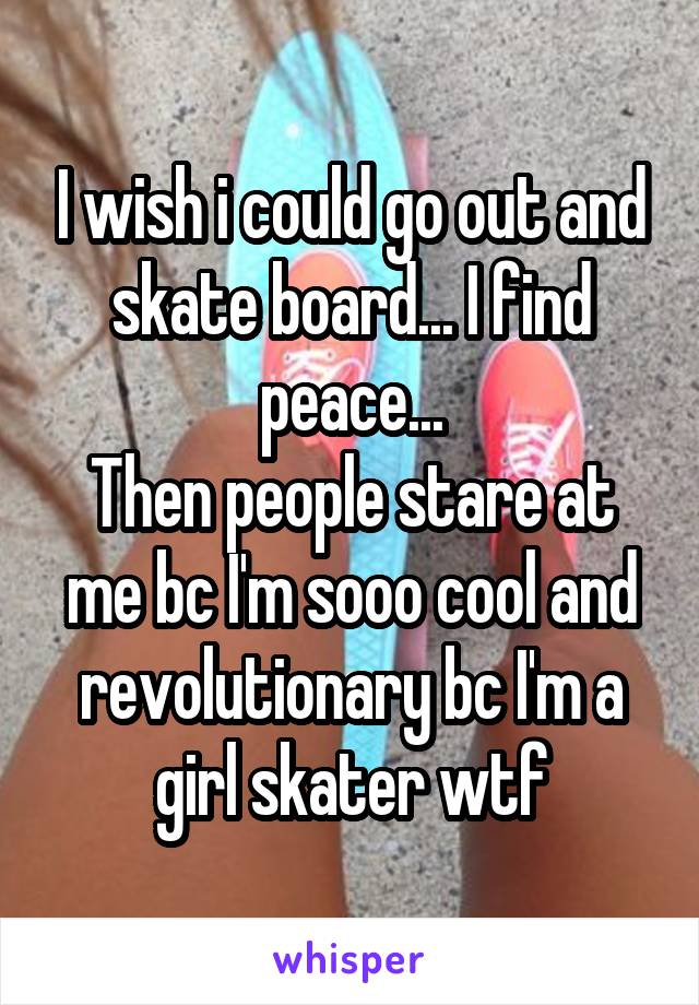 I wish i could go out and skate board... I find peace...
Then people stare at me bc I'm sooo cool and revolutionary bc I'm a girl skater wtf