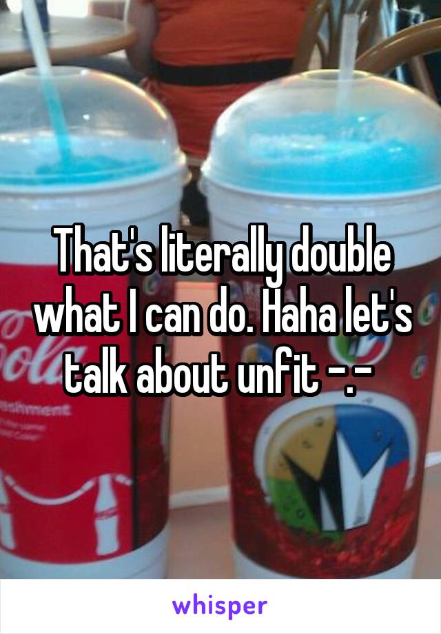 That's literally double what I can do. Haha let's talk about unfit -.- 