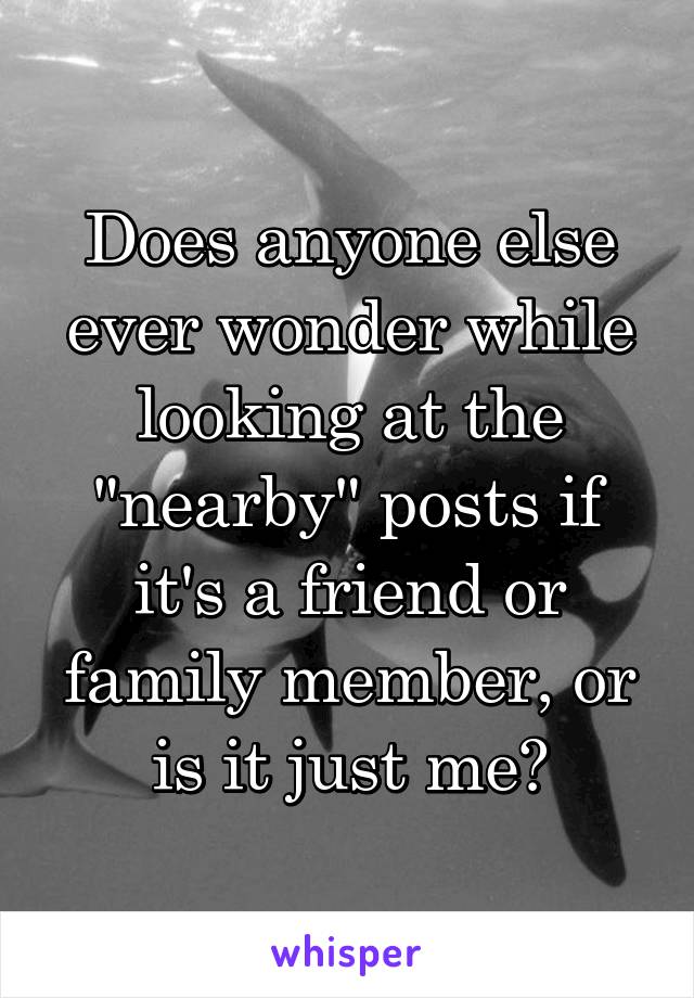 Does anyone else ever wonder while looking at the "nearby" posts if it's a friend or family member, or is it just me?