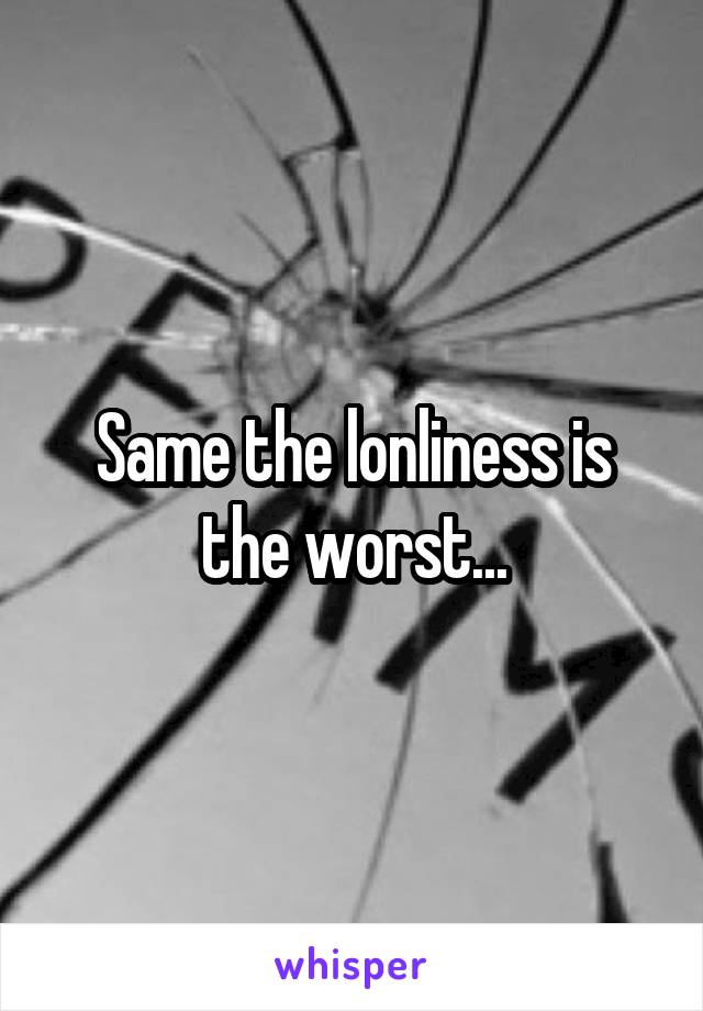 Same the lonliness is the worst...