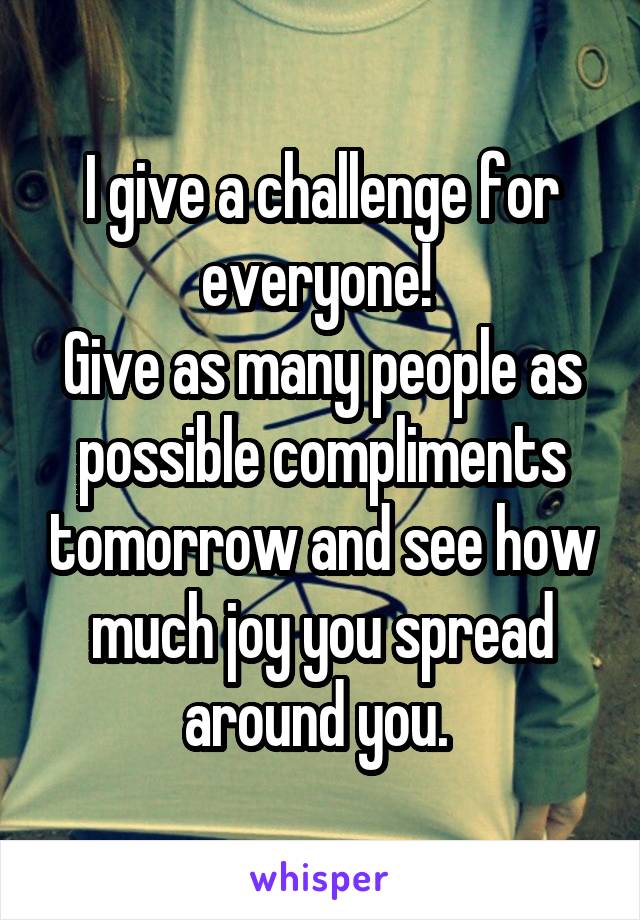 I give a challenge for everyone! 
Give as many people as possible compliments tomorrow and see how much joy you spread around you. 