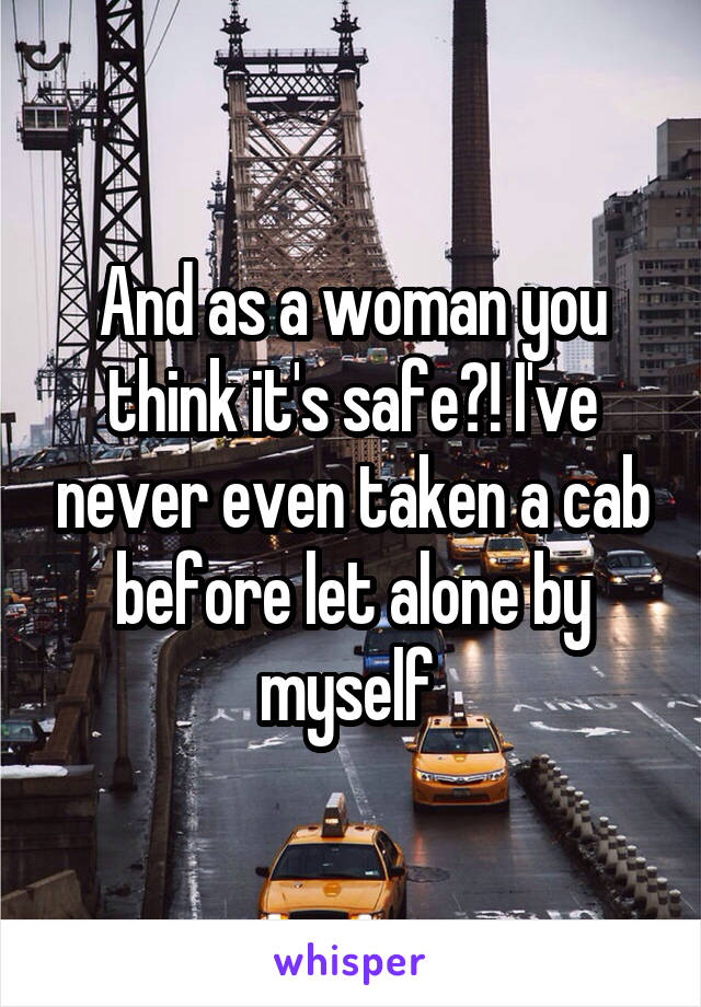 And as a woman you think it's safe?! I've never even taken a cab before let alone by myself 