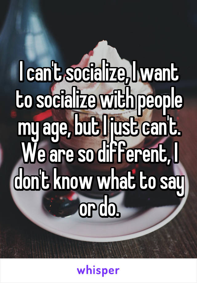 I can't socialize, I want to socialize with people my age, but I just can't. We are so different, I don't know what to say or do.