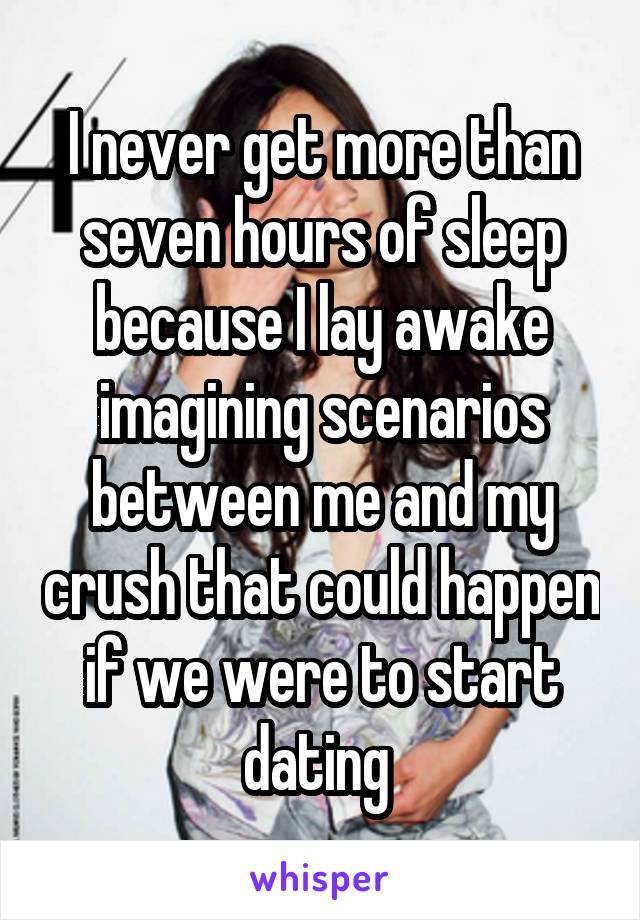 I never get more than seven hours of sleep because I lay awake imagining scenarios between me and my crush that could happen if we were to start dating 