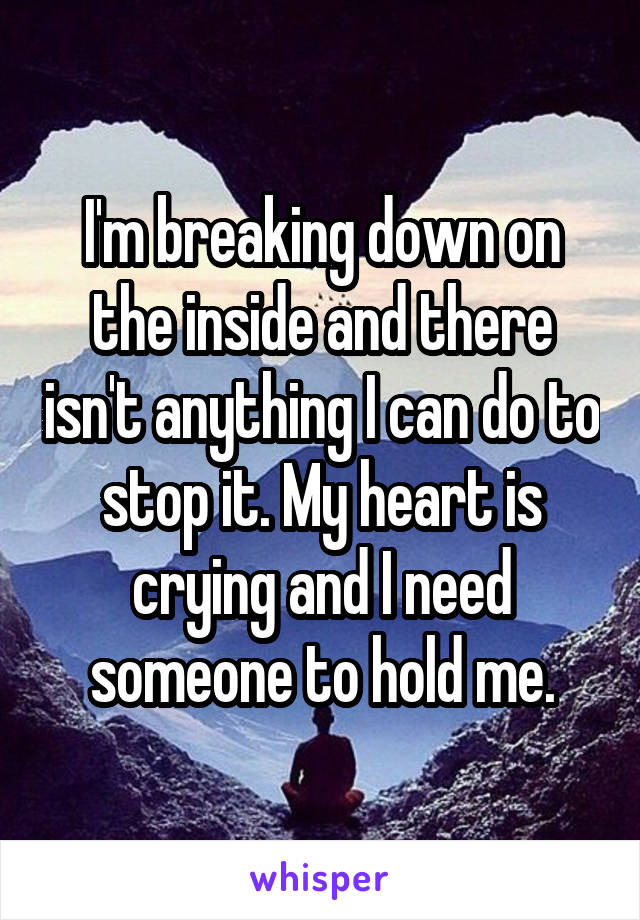 I'm breaking down on the inside and there isn't anything I can do to stop it. My heart is crying and I need someone to hold me.