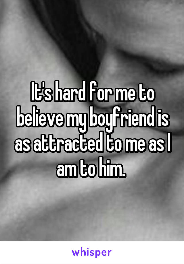 It's hard for me to believe my boyfriend is as attracted to me as I am to him. 