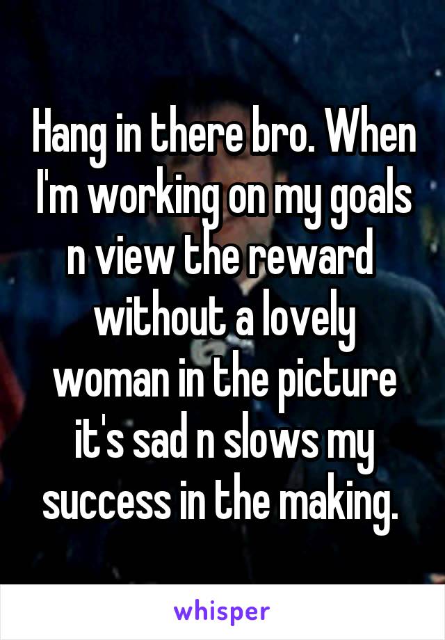 Hang in there bro. When I'm working on my goals n view the reward  without a lovely woman in the picture it's sad n slows my success in the making. 