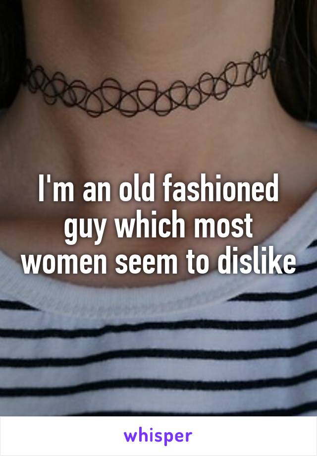 I'm an old fashioned guy which most women seem to dislike