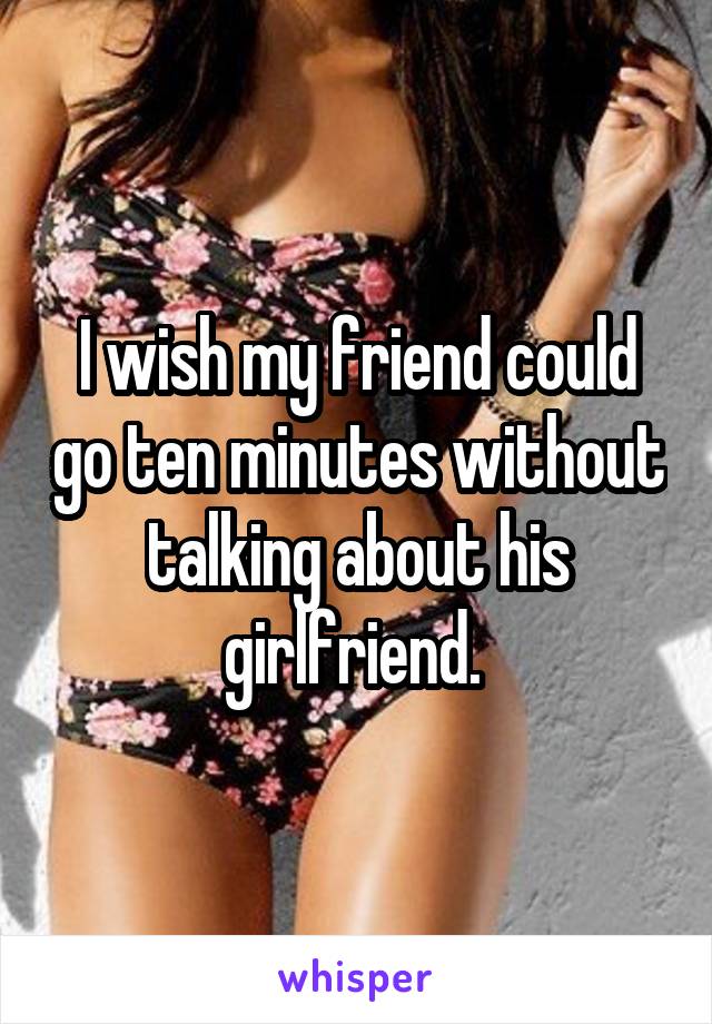 I wish my friend could go ten minutes without talking about his girlfriend. 