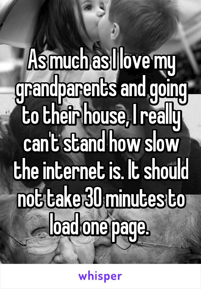 As much as I love my grandparents and going to their house, I really can't stand how slow the internet is. It should not take 30 minutes to load one page. 