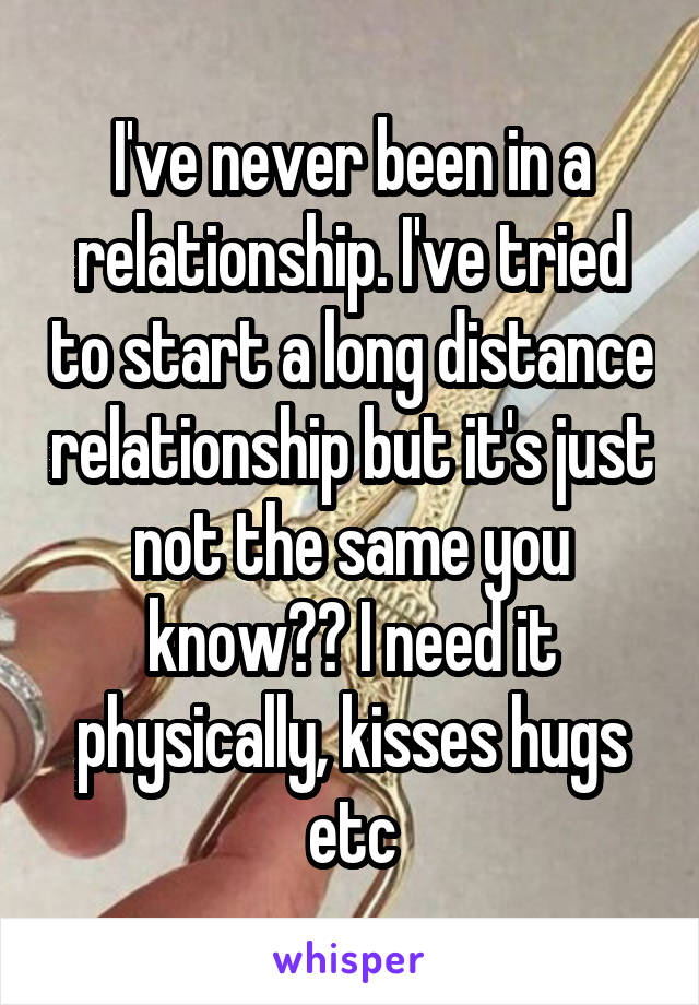 I've never been in a relationship. I've tried to start a long distance relationship but it's just not the same you know?? I need it physically, kisses hugs etc