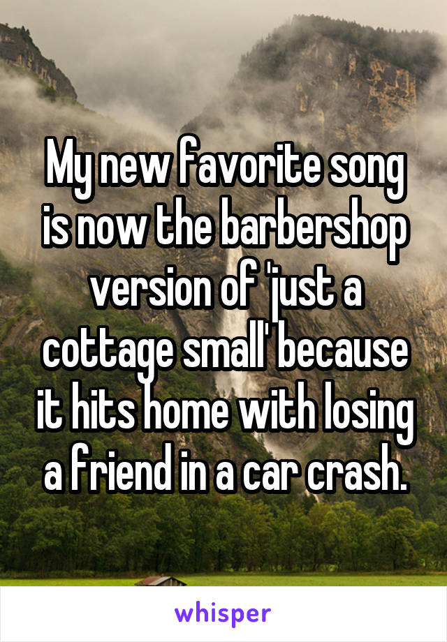 My new favorite song is now the barbershop version of 'just a cottage small' because it hits home with losing a friend in a car crash.