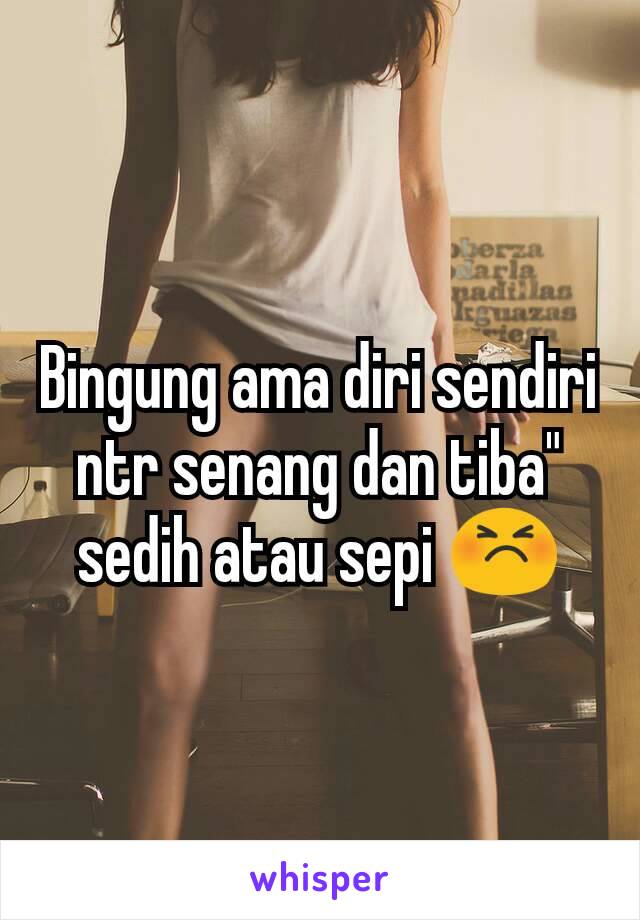 Bingung ama diri sendiri ntr senang dan tiba" sedih atau sepi 😣