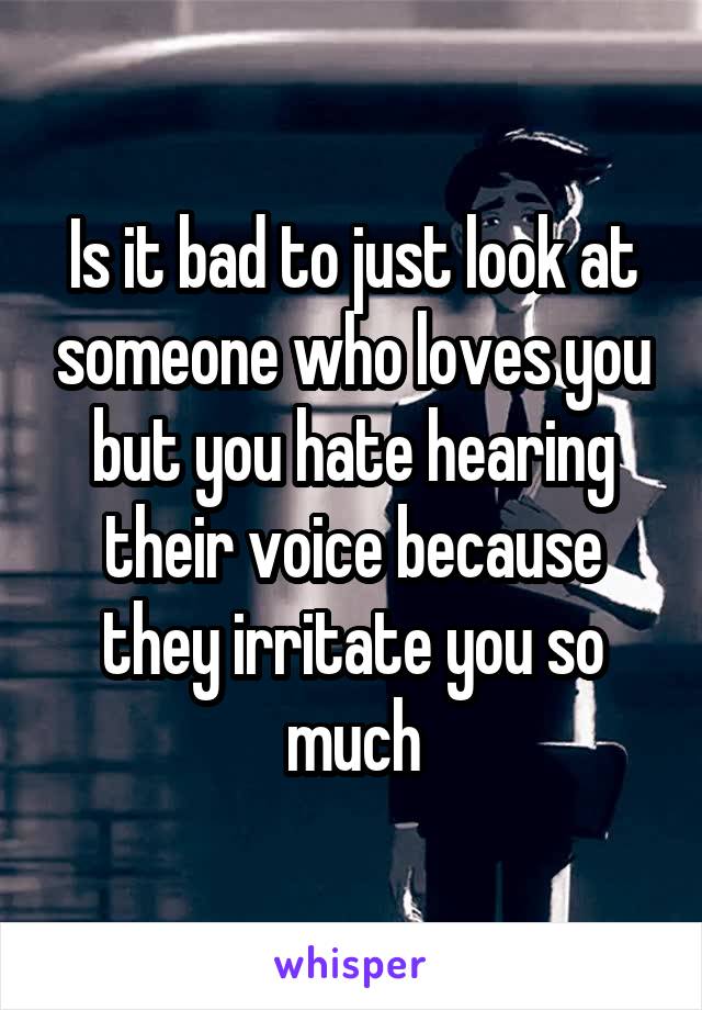 Is it bad to just look at someone who loves you but you hate hearing their voice because they irritate you so much