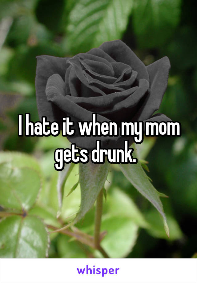 I hate it when my mom gets drunk.  