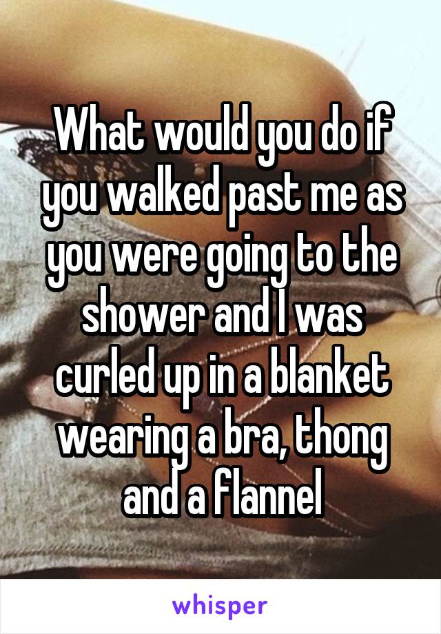 What would you do if you walked past me as you were going to the shower and I was curled up in a blanket wearing a bra, thong and a flannel