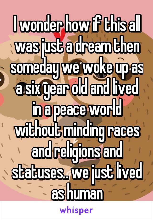 I wonder how if this all was just a dream then someday we woke up as a six year old and lived in a peace world without minding races and religions and statuses.. we just lived as human