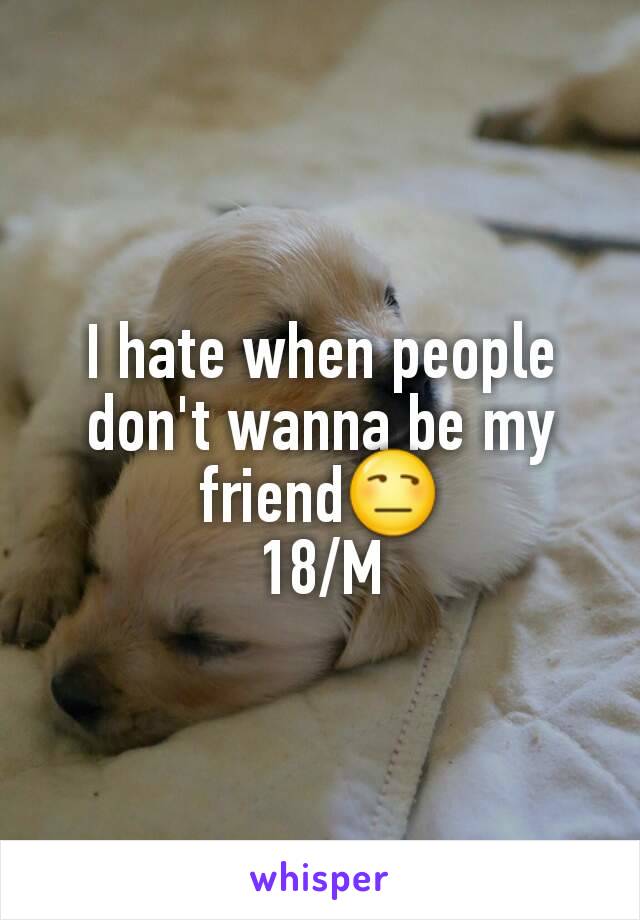 I hate when people don't wanna be my friend😒
18/M