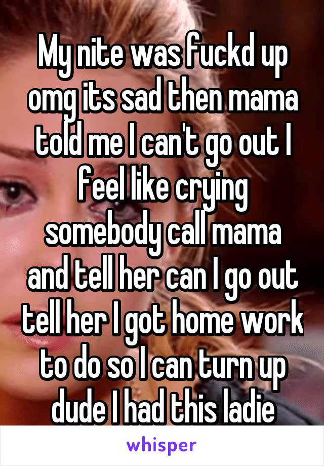 My nite was fuckd up omg its sad then mama told me I can't go out I feel like crying somebody call mama and tell her can I go out tell her I got home work to do so I can turn up dude I had this ladie