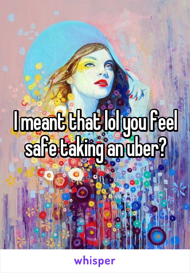 I meant that lol you feel safe taking an uber?