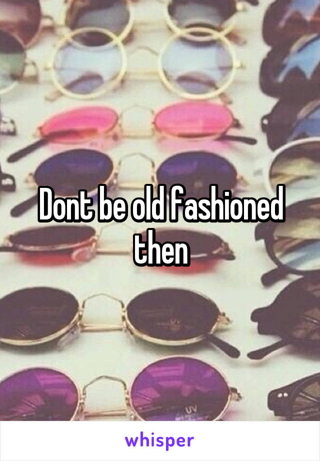 Dont be old fashioned then