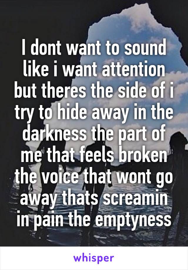 I dont want to sound like i want attention but theres the side of i try to hide away in the darkness the part of me that feels broken the voice that wont go away thats screamin in pain the emptyness