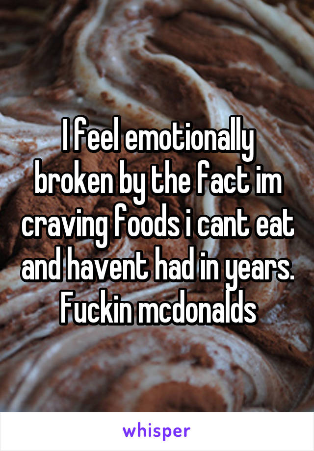 I feel emotionally broken by the fact im craving foods i cant eat and havent had in years. Fuckin mcdonalds