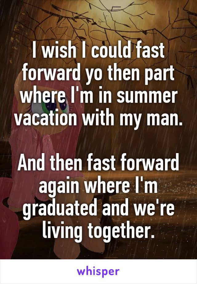 I wish I could fast forward yo then part where I'm in summer vacation with my man.

And then fast forward again where I'm graduated and we're living together.