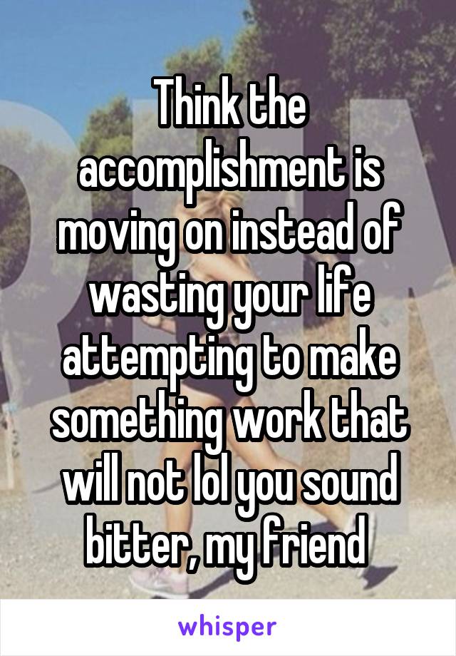 Think the accomplishment is moving on instead of wasting your life attempting to make something work that will not lol you sound bitter, my friend 