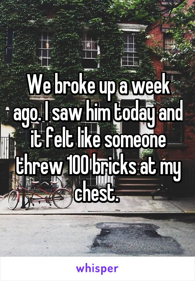 We broke up a week ago. I saw him today and it felt like someone threw 100 bricks at my chest. 