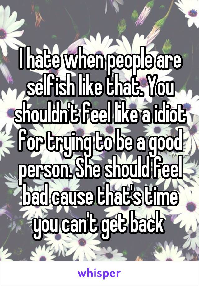 I hate when people are selfish like that. You shouldn't feel like a idiot for trying to be a good person. She should feel bad cause that's time you can't get back 