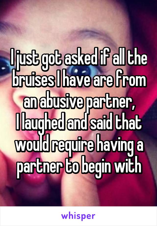 I just got asked if all the bruises I have are from an abusive partner,
I laughed and said that would require having a partner to begin with