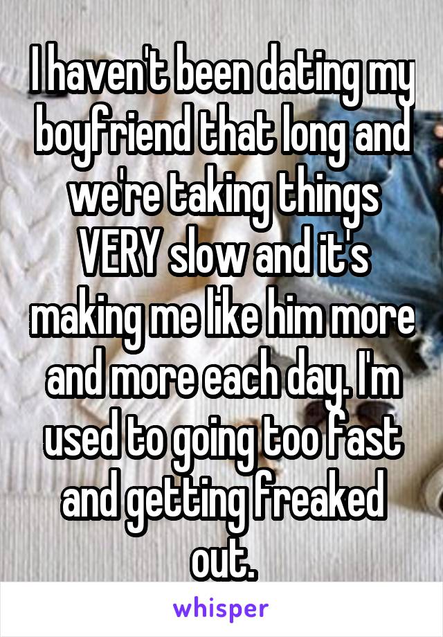 I haven't been dating my boyfriend that long and we're taking things VERY slow and it's making me like him more and more each day. I'm used to going too fast and getting freaked out.