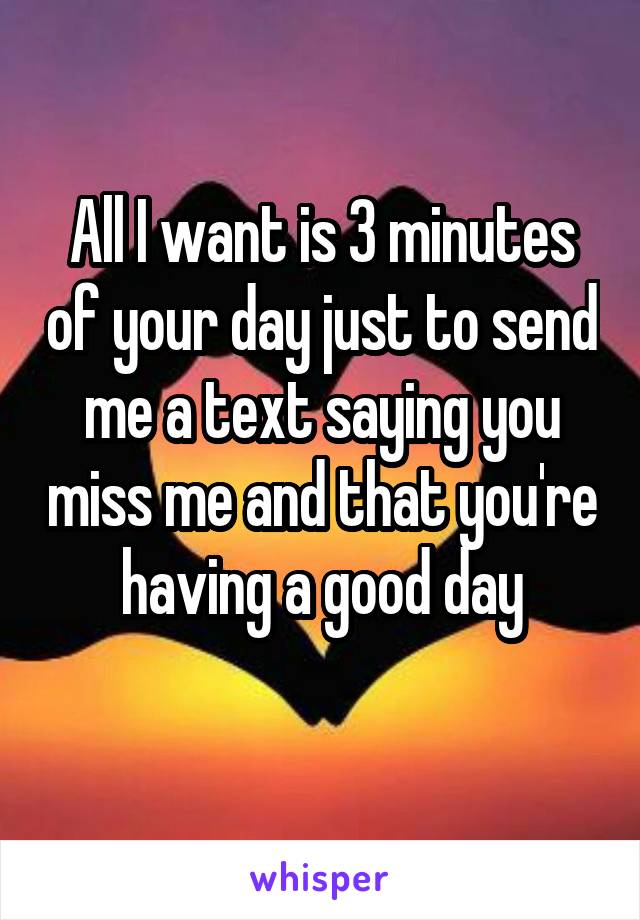 All I want is 3 minutes of your day just to send me a text saying you miss me and that you're having a good day
