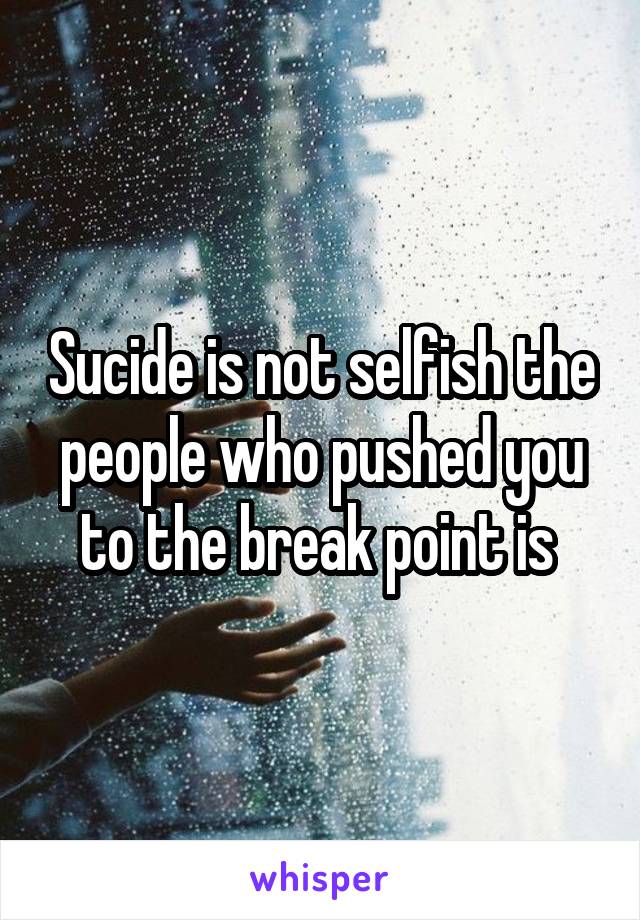 Sucide is not selfish the people who pushed you to the break point is 