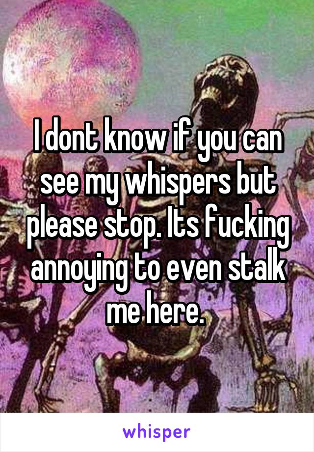 I dont know if you can see my whispers but please stop. Its fucking annoying to even stalk me here. 