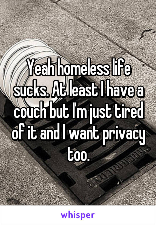 Yeah homeless life sucks. At least I have a couch but I'm just tired of it and I want privacy too.