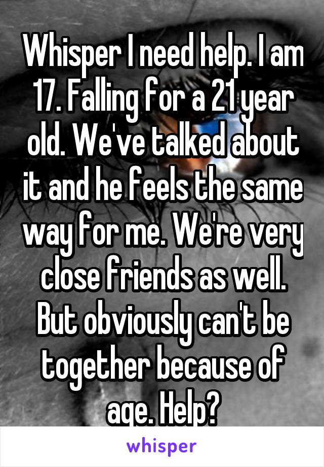 Whisper I need help. I am 17. Falling for a 21 year old. We've talked about it and he feels the same way for me. We're very close friends as well. But obviously can't be together because of age. Help?