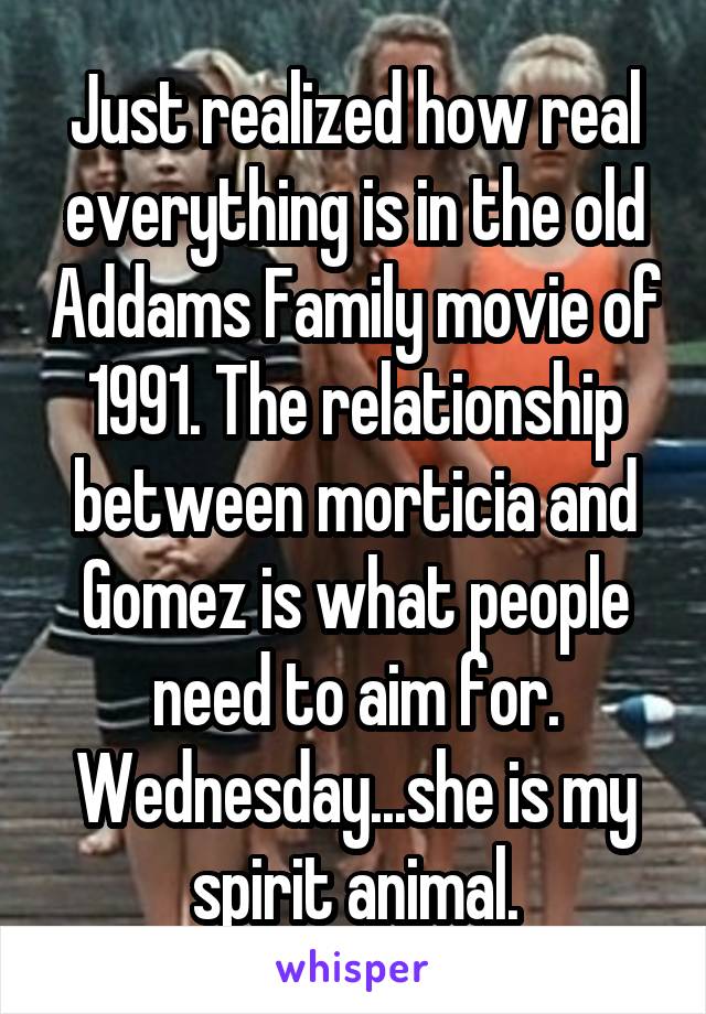 Just realized how real everything is in the old Addams Family movie of 1991. The relationship between morticia and Gomez is what people need to aim for. Wednesday...she is my spirit animal.