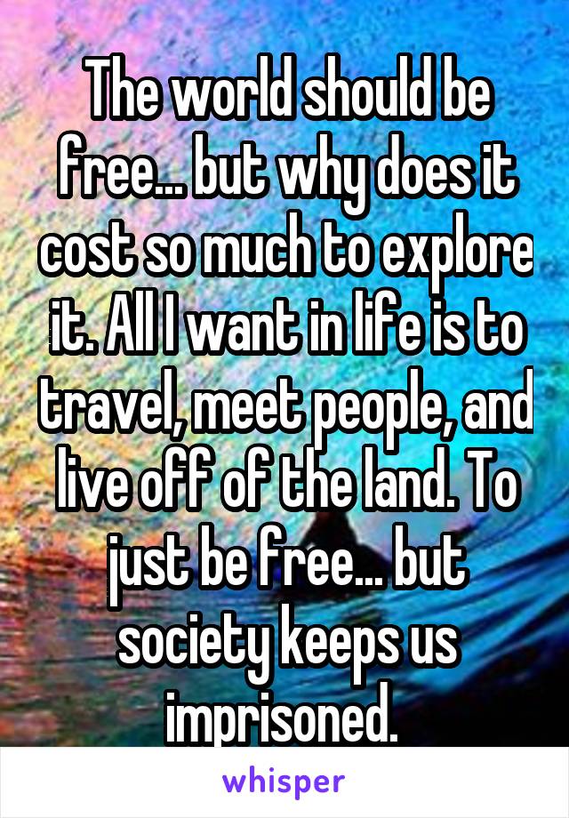 The world should be free... but why does it cost so much to explore it. All I want in life is to travel, meet people, and live off of the land. To just be free... but society keeps us imprisoned. 