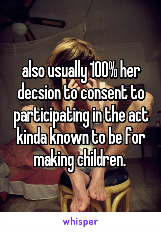 also usually 100% her decsion to consent to participating in the act kinda known to be for making children. 