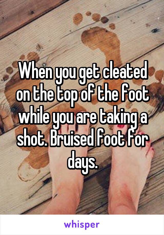 When you get cleated on the top of the foot while you are taking a shot. Bruised foot for days.