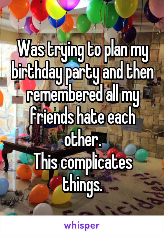 Was trying to plan my birthday party and then remembered all my friends hate each other.
This complicates things.
