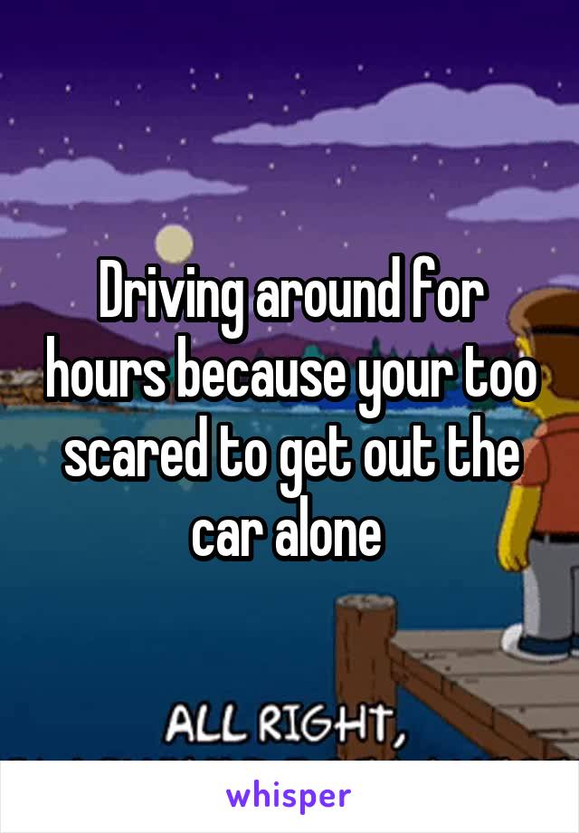 Driving around for hours because your too scared to get out the car alone 