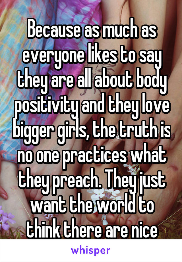 Because as much as everyone likes to say they are all about body positivity and they love bigger girls, the truth is no one practices what they preach. They just want the world to think there are nice